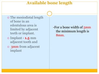 Available bone length
 The mesiodistal length
of bone in an
edentulous area is
limited by adjacent
teeth or implant.
 Implant - 1.5 mm
adjacent tooth and
 3mm from adjacent
implant
-For a bone width of 5mm
the minimum length is
8mm.
 