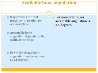 Available bone angulation
 It represents the root
trajectory in relation to
occlusal plane.
 Acceptable bone
angulation depends on the
width of the ridge.
 For wider ridges bone
angulation can be as much
as 25 degrees .
 For narrower ridges
acceptable angulation is
20 degrees
 