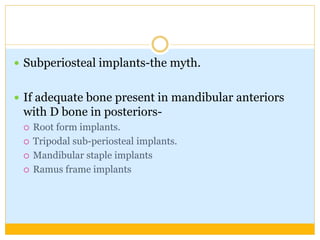  Subperiosteal implants-the myth.
 If adequate bone present in mandibular anteriors
with D bone in posteriors-
 Root form implants.
 Tripodal sub-periosteal implants.
 Mandibular staple implants
 Ramus frame implants
 