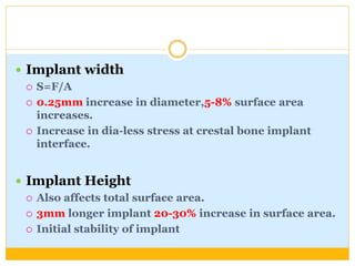  Implant width
 S=F/A
 0.25mm increase in diameter,5-8% surface area
increases.
 Increase in dia-less stress at crestal bone implant
interface.
 Implant Height
 Also affects total surface area.
 3mm longer implant 20-30% increase in surface area.
 Initial stability of implant
 