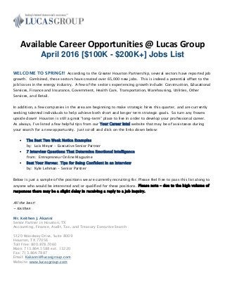 Available Career Opportunities @ Lucas Group
April 2016 [$100K - $200K+] Jobs List
WELCOME TO SPRING!!! According to the Greater Houston Partnership, several sectors have reported job
growth. Combined, these sectors have created over 65,000 new jobs. This is indeed a potential offset to the
job losses in the energy industry. A few of the sectors experiencing growth include: Construction, Educational
Services, Finance and Insurance, Government, Health Care, Transportation, Warehousing, Utilities, Other
Services, and Retail.
In addition, a few companies in the area are beginning to make strategic hires this quarter, and are currently
seeking talented individuals to help achieve both short and longer term strategic goals. So turn any frowns
upside down! Houston is still a great “long-term” place to live in order to develop your professional career.
As always, I’ve listed a few helpful tips from our Your Career Intel website that may be of assistance during
your search for a new opportunity. Just scroll and click on the links down below:
 The Best Two Week Notice Examples
by: Lois Meyer – Executive Senior Partner
 7 Interview Questions That Determine Emotional Intelligence
from: Entrepreneur Online Magazine
 Beat Your Nerves: Tips for Being Confident in an Interview
by: Kyle Lehman - Senior Partner
Below is just a sample of the positions we are currently recruiting for. Please feel free to pass this list along to
anyone who would be interested and/or qualified for these positions. Please note - due to the high volume of
responses there may be a slight delay in receiving a reply to a job inquiry.
All the best!
~ Keithen
Mr. Keithen J. Akanni
Senior Partner in Houston, TX
Accounting, Finance, Audit, Tax, and Treasury Executive Search
5120 Woodway Drive, Suite 8009
Houston, TX 77056
Toll Free: 800.878.7060
Main: 713.864.5588 ext. 13220
Fax: 713.864.7887
Email: Kakanni@lucasgroup.com
Website: www.lucasgroup.com
 