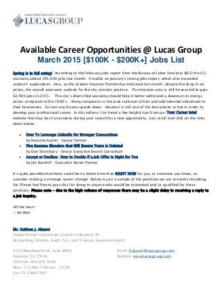 Available Career Opportunities @ Lucas Group
March 2015 [$100K - $200K+] Jobs List
Spring is in full swing! According to the February jobs report from the Bureau of Labor Statistics (BLS) the U.S.
economy added 295,000 jobs last month. It builds on January’s strong jobs report, which also exceeded
analysts’ expectation. Also, as the Greater Houston Partnership indicated last month, despite the drop in oil
prices, the overall economic outlook for the city remains positive. The Houston area is still forecasted to gain
62,900 jobs in 2015. The city’s diversified economy should help it better withstand a downturn in energy
prices compared to the 1980’s. Many companies in the area continue to hire and add talented individuals to
their businesses. So turn any frowns upside down. Houston is still one of the best places to live in order to
develop your professional career. In this edition, I’ve listed a few helpful tips from our Your Career Intel
website that may be of assistance during your search for a new opportunity. Just scroll and click on the links
down below:
 How To Leverage LinkedIn for Stronger Connections
by Natasha Austin – Senior Partner
 Five Resume Blunders that Will Ensure Yours is Deleted
by Don Stansbury – Senior Executive Search Consultant
 Accept or Decline: How to Decide if a Job Offer is Right for You
by Jim Barnhill – Executive Senior Partner
It’s quite possible that there could be no better time than RIGHT NOW for you, or someone you know, to
consider making a strategic career change! Below is just a sample of the positions we are currently recruiting
for. Please feel free to pass this list along to anyone who would be interested and/or qualified for these
positions. Please note - due to the high volume of responses there may be a slight delay in receiving a reply to
a job inquiry.
All the best!
~ Keithen
Mr. Keithen J. Akanni
Senior Partner (and Career Coach) in Houston, TX
Accounting, Finance, Audit, Tax, and Treasury Executive Search
5120 Woodway Drive, Suite 8009
Houston, TX 77056
Toll Free: 800.878.7060
Main: 713.864.5588 ext. 13220
Fax: 713.864.7887
Email: Kakanni@lucasgroup.com
Website: www.lucasgroup.com
 