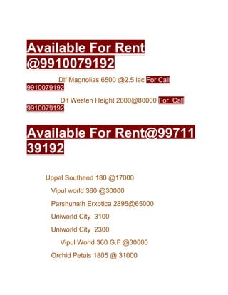 Available For Rent
@9910079192
Dlf Magnolias 6500 @2.5 lac For Call
9910079192
Dlf Westen Height 2600@80000 For Call
9910079192
Available For Rent@99711
39192
Uppal Southend 180 @17000
Vipul world 360 @30000
Parshunath Erxotica 2895@65000
Uniworld City 3100
Uniworld City 2300
Vipul World 360 G.F @30000
Orchid Petais 1805 @ 31000
 