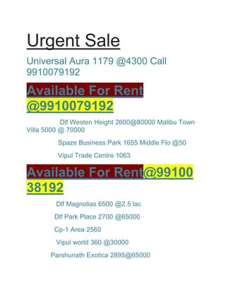 Urgent Sale
Universal Aura 1179 @4300 Call
9910079192
Available For Rent
@9910079192
Dlf Westen Height 2600@80000 Malibu Town
Villa 5000 @ 70000
Spaze Business Park 1655 Middle Flo @50
Vipul Trade Centre 1063
Available For Rent@99100
38192
Dlf Magnolias 6500 @2.5 lac
Dlf Park Place 2700 @65000
Cp-1 Area 2560
Vipul world 360 @30000
Parshunath Exotica 2895@65000
 