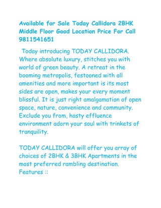 Available for Sale Today Callidora 2BHK
Middle Floor Good Location Price For Call
9811541651

 Today introducing TODAY CALLIDORA.
Where absolute luxury, stitches you with
world of green beauty. A retreat in the
booming metropolis, festooned with all
amenities and more important is its most
sides are open, makes your every moment
blissful. It is just right amalgamation of open
space, nature, convenience and community.
Exclude you from, hasty effluence
environment adorn your soul with trinkets of
tranquility.

TODAY CALLIDORA will offer you array of
choices of 2BHK & 3BHK Apartments in the
most preferred rambling destination.
Features ::
 