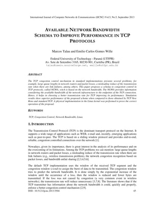 International Journal of Computer Networks & Communications (IJCNC) Vol.5, No.5, September 2013
DOI : 10.5121/ijcnc.2013.5504 45
AVAILABLE NETWORK BANDWIDTH
SCHEMA TO IMPROVE PERFORMANCE IN TCP
PROTOCOLS
Marcos Talau and Emilio Carlos Gomes Wille
Federal University of Technology - Paraná (UTFPR)
Av. Sete de Setembro 3165, 80230-901, Curitiba (PR), Brazil
talau@users.sourceforge.net, ewille@utfpr.edu.br
ABSTRACT
The TCP congestion control mechanism in standard implementations presents several problems, for
example, large queue lengths in network routers and packet losses, a misleading reduce of the transmission
rate when there are link failures, among others. This paper proposes a schema to congestion control in
TCP protocols, called NGWA, witch is based on the network bandwidth. The NGWA provides information
considering the available bandwidth of the network infrastructure to the endpoints of the TCP connection.
Hence, it helps in choosing a better transmission rate for TCP improving its performance. Simulation
results show superior performance of the proposed scheme when compared to those obtained by TCP New
Reno and standard TCP. A physical implementation in the Linux kernel was performed to prove the correct
operation of the proposal.
KEYWORDS
TCP, Congestion Control, Network Bandwidth, Linux.
1. INTRODUCTION
The Transmission Control Protocol (TCP) is the dominant transport protocol on the Internet. It
supports a wide range of applications such as WEB, e-mail and, recently, emerging applications
such as peer-to-peer. The TCP is based on a sliding window protocol and provides end-to-end,
reliable, congestion controlled connections over the network [1].
Nowadays, given its importance, there is great interest in the analysis of its performance and on
the overcoming of its limitations. Among the TCP problems we can mention: large queue lengths
in network routers and packet losses, a misleading reduce of the transmission rate when there are
link failures (e.g., wireless transmission problem), the network congestion recognition based on
packet losses, and bandwidth unfair sharing [2,3,4,5,6].
The default TCP implementation uses the window of the received TCP segment and the
congestion window (cwnd) to assign the burst of data to be transmitted. The congestion window
tries to predict the network bandwidth. It is done simply by the exponential increase of the
window until the occurrence of a loss, then the window is reduced and fewer bytes are
transmitted. If the loss was not caused by congestion (a very common event in wireless
networks), the transmission rate will reduce unnecessary [3,7,8]. The literature shows that if the
TCP transmitter has information about the network bandwidth it could, quickly and properly,
enforce a better congestion control mechanism [2,9].
 