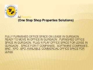 Global Propertiez 
(One Stop Shop Properties Solutions) 
FULLY FURNISHED OFFICE SPACE ON LEASE IN GURGAON , 
READY TO MOVE IN OFFICE IN GURGAON , FURNISHED OFFICE 
SPACE IN GURGAON, PLUG N PLAY OFFICE SPACE FOR LEASE IN 
GURGAON , SPACE FOR IT COMPANIES , SOFTWARE COMPANIES , 
MNC , KPO , BPO, AVAILABLE COMMERCIAL OFFICE SPACE FOR 
LEASE 
 