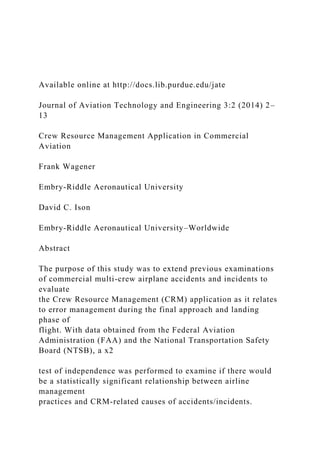 Available online at http://docs.lib.purdue.edu/jate
Journal of Aviation Technology and Engineering 3:2 (2014) 2–
13
Crew Resource Management Application in Commercial
Aviation
Frank Wagener
Embry-Riddle Aeronautical University
David C. Ison
Embry-Riddle Aeronautical University–Worldwide
Abstract
The purpose of this study was to extend previous examinations
of commercial multi-crew airplane accidents and incidents to
evaluate
the Crew Resource Management (CRM) application as it relates
to error management during the final approach and landing
phase of
flight. With data obtained from the Federal Aviation
Administration (FAA) and the National Transportation Safety
Board (NTSB), a x2
test of independence was performed to examine if there would
be a statistically significant relationship between airline
management
practices and CRM-related causes of accidents/incidents.
 