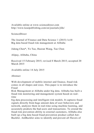 Available online at www.sciencedirect.com
http://www.keaipublishing.com/en/journals/jfds/
ScienceDirect
The Journal of Finance and Data Science 1 (2015) 1e10
Big data based fraud risk management at Alibaba
Jidong Chen*, Ye Tao, Haoran Wang, Tao Chen
Alipay, Alibaba, China
Received 15 February 2015; revised 8 March 2015; accepted 20
March 2015
Available online 14 July 2015
Abstract
With development of mobile internet and finance, fraud risk
comes in all shapes and sizes. This paper is to introduce the
Fraud
Risk Management at Alibaba under big data. Alibaba has built a
fraud risk monitoring and management system based on real-
time
big data processing and intelligent risk models. It captures fraud
signals directly from huge amount data of user behaviors and
network, analyzes them in real-time using machine learning, and
accurately predicts the bad users and transactions. To extend the
fraud risk prevention ability to external customers, Alibaba also
built up a big data based fraud prevention product called Ant-
Buckler. AntBuckler aims to identify and prevent all flavors of
 