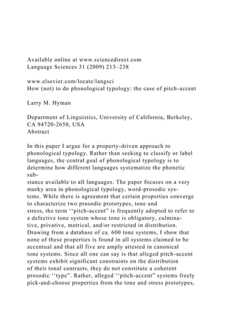 Available online at www.sciencedirect.com
Language Sciences 31 (2009) 213–238
www.elsevier.com/locate/langsci
How (not) to do phonological typology: the case of pitch-accent
Larry M. Hyman
Department of Linguistics, University of California, Berkeley,
CA 94720-2650, USA
Abstract
In this paper I argue for a property-driven approach to
phonological typology. Rather than seeking to classify or label
languages, the central goal of phonological typology is to
determine how different languages systematize the phonetic
sub-
stance available to all languages. The paper focuses on a very
murky area in phonological typology, word-prosodic sys-
tems. While there is agreement that certain properties converge
to characterize two prosodic prototypes, tone and
stress, the term ‘‘pitch-accent” is frequently adopted to refer to
a defective tone system whose tone is obligatory, culmina-
tive, privative, metrical, and/or restricted in distribution.
Drawing from a database of ca. 600 tone systems, I show that
none of these properties is found in all systems claimed to be
accentual and that all five are amply attested in canonical
tone systems. Since all one can say is that alleged pitch-accent
systems exhibit significant constraints on the distribution
of their tonal contrasts, they do not constitute a coherent
prosodic ‘‘type”. Rather, alleged ‘‘pitch-accent” systems freely
pick-and-choose properties from the tone and stress prototypes,
 