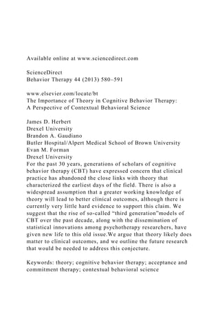 Available online at www.sciencedirect.com
ScienceDirect
Behavior Therapy 44 (2013) 580–591
www.elsevier.com/locate/bt
The Importance of Theory in Cognitive Behavior Therapy:
A Perspective of Contextual Behavioral Science
James D. Herbert
Drexel University
Brandon A. Gaudiano
Butler Hospital/Alpert Medical School of Brown University
Evan M. Forman
Drexel University
For the past 30 years, generations of scholars of cognitive
behavior therapy (CBT) have expressed concern that clinical
practice has abandoned the close links with theory that
characterized the earliest days of the field. There is also a
widespread assumption that a greater working knowledge of
theory will lead to better clinical outcomes, although there is
currently very little hard evidence to support this claim. We
suggest that the rise of so-called “third generation”models of
CBT over the past decade, along with the dissemination of
statistical innovations among psychotherapy researchers, have
given new life to this old issue.We argue that theory likely does
matter to clinical outcomes, and we outline the future research
that would be needed to address this conjecture.
Keywords: theory; cognitive behavior therapy; acceptance and
commitment therapy; contextual behavioral science
 