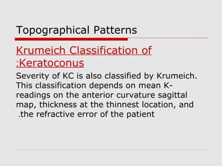 Topographical Patterns
Krumeich Classification of
Keratoconus:
Severity of KC is also classified by Krumeich.
This classification depends on mean K-
readings on the anterior curvature sagittal
map, thickness at the thinnest location, and
the refractive error of the patient.
 