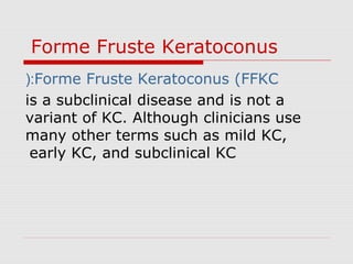 Forme Fruste Keratoconus
Forme Fruste Keratoconus (FFKC(:
is a subclinical disease and is not a
variant of KC. Although clinicians use
many other terms such as mild KC,
early KC, and subclinical KC
 