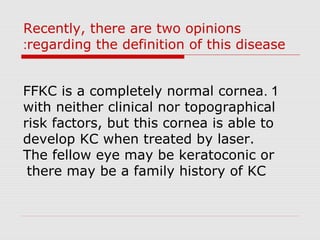 Recently, there are two opinions
regarding the definition of this disease:
1.FFKC is a completely normal cornea
with neither clinical nor topographical
risk factors, but this cornea is able to
develop KC when treated by laser.
The fellow eye may be keratoconic or
there may be a family history of KC
 
