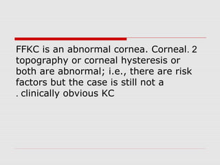2.FFKC is an abnormal cornea. Corneal
topography or corneal hysteresis or
both are abnormal; i.e., there are risk
factors but the case is still not a
clinically obvious KC.
 
