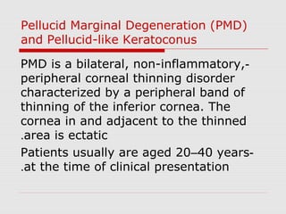 Pellucid Marginal Degeneration (PMD)
and Pellucid-like Keratoconus
-PMD is a bilateral, non-inflammatory,
peripheral corneal thinning disorder
characterized by a peripheral band of
thinning of the inferior cornea. The
cornea in and adjacent to the thinned
area is ectatic.
-Patients usually are aged 20–40 years
at the time of clinical presentation.
 