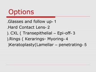 Options
1-Glasses and follow up.
2-Hard Contact Lens.
3-CXL ( Transepithelial – Epi-off(.
4-Rings ( Kerarings- Myoring(.
5-Keratoplasty(Lamellar – penetrating(
 