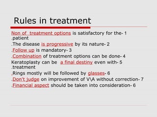 Rules in treatment
1-Non of treatment options is satisfactory for the
patient.
2-The disease is progressive by its nature.
3-Follow up is mandatory.
4-Combination of treatment options can be done.
5-Keratoplasty can be a final destiny even with
treatment.
6-Rings mostly will be followed by glasses.
7-Don't judge on improvement of VA without correction.
6-Financial aspect should be taken into consideration.
 