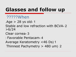 Glasses and follow up
When?????
1-Age > 28 ys old.
2-Stable and low refraction with BCVA
>6/24
3-Clear cornea
4-Favorable Pentacam:
1(Average Keratometry <46 Ds
2(Thinnest Pachymetry > 480 um
 