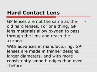 Hard Contact Lens
--GP lenses are not the same as the
old hard lenses. For one thing, GP
lens materials allow oxygen to pass
through the lens and reach the
cornea.
-With advances in manufacturing, GP
lenses are made in thinner designs,
larger diameters, and with more
consistently smooth edges than ever
before.
 