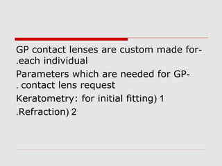 -GP contact lenses are custom made for
each individual.
-Parameters which are needed for GP
contact lens request.
1(Keratometry: for initial fitting
2(Refraction.
 