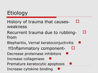 Etiology
-History of trauma that causes
weakness
-Recurrent trauma due to rubbing
from
Blepharitis, Vernal keratoconjuctivitis
-Inflammatory component!!!
Decrease proteinase inhibitors
Increase collagenase
Premature keratocytic apoptosis
Increase cytokine binding
 