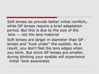 -Soft lenses do provide better initial comfort,
while GP lenses require a brief adaptation
period. But this is due to the size of the
lens — not the lens material.
-Soft lenses are larger in diameter than GP
lenses and "tuck under" the eyelids. As a
result, you don't feel the lens edges when
you blink. But since GP lenses are smaller,
during blinking your eyelids will experience
initial "lens awareness.
 