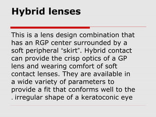 Hybrid lenses
This is a lens design combination that
has an RGP center surrounded by a
soft peripheral “skirt”. Hybrid contact
can provide the crisp optics of a GP
lens and wearing comfort of soft
contact lenses. They are available in
a wide variety of parameters to
provide a fit that conforms well to the
irregular shape of a keratoconic eye.
 