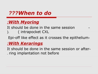 When to do???
With Myoring:
-It should be done in the same session
( intrapocket CXL(.
-Epi-off like effect as it crosses the epithelium
With Kerarings:
-It should be done in the same session or after
ring implantation not before.
 