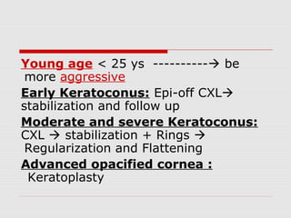 Young age < 25 ys ---------- be
more aggressive
Early Keratoconus: Epi-off CXL
stabilization and follow up
Moderate and severe Keratoconus:
CXL  stabilization + Rings 
Regularization and Flattening
Advanced opacified cornea :
Keratoplasty
 