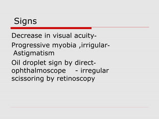 Signs
-Decrease in visual acuity
-Progressive myobia ,irrigular
Astigmatism
-Oil droplet sign by direct
ophthalmoscope - irregular
scissoring by retinoscopy
 