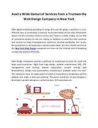 Avail a Wide Gamut of Services from a Trustworthy
Web Design Company in New York
With digital marketing spreading its wings all across the globe, a website is a cost-
effective way of promoting a business by disseminating all the vital information
about it to the customers 24 hours a day and 7 days in a week. Today, we can find
all companies despite its size are relying on websites to advertise their products
and services to large heterogeneous audiences situated worldwide. But surely,
the proprietors or entrepreneurs cannot create them, but they should not fret as
the New York Web Design companies are there do the intricate task of designing
a corporate website efficiently.
Web design companies provide a plethora of customized services for small and
large scale businesses. Right from logo design, website maintenance, SEO, PPC
management, web hosting, domain registration, content writing, web
development, Google map optimization, everything is available under one roof.
The companies have an expert panel of which is imperative to designing a perfect
website and make it look eye-catching. The panel comprises of web designers,
developers, graphic designers, content writers, SEO executives etc.
 