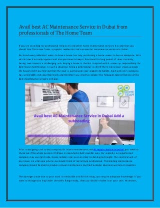 Avail best AC Maintenance Servicein Dubai from
professionals of The Home Team
If you are searching for professional help in AC and other home maintenance services it is vital that you
should hire The Home Team, a popular residential and commercial maintenance services in Dubai.
Each and every individual wants to have a house but only purchasing a house seems to be not adequate. All is
vital is how it actually appears and also you have to keep it functional for long period of time. Certainly,
having own house is a challenging task. Buying a house is the first step and with it comes up responsibility for
best house maintenance. In such a situation, hiring a professional is vital if there is any issue crops up inside
the house and if you find out that the issue is just beyond your capacity to handle. Each and every company
has varied skills and expertise levels and therefore you need to consider the following tips to find one of the
best maintenance services in Dubai.
Prior to assigning task to any company for home maintenance and AC repair services in Dubai, you need to
check out if the whole process it follows is executed in best possible way. For example, an experienced
company may use right robs, stools, ladders and so on in order to climb great height. The electrical unit of
any house is a vital area where you should think of recruiting a professional. This leading maintenance
company should be able to produce annual maintenance contract and also decrease worries or anxieties.
The damages cause due to poor work is irrefutable and for this thing, you require adequate knowledge. If you
want to change wax ring inside the toilet flange easily, then you should resolve it on your own. Moreover,
 
