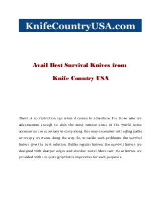 Avail Best Survival Knives from 
Knife Country USA 
There is no restriction age when it comes to adventure. For those who are 
adventurous enough to visit the most remote areas in the world, some 
accessories are necessary to carry along. One may encounter entangling paths 
or creepy creatures along the way. So, to tackle such problems, the survival 
knives give the best solution. Unlike regular knives, the survival knives are 
designed with sharper edges and sturdier metal. Moreover, these knives are 
provided with adequate grip that is imperative for such purposes. 
 