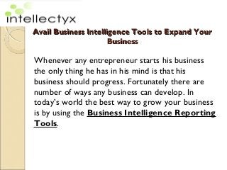 Avail Business Intelligence Tools to Expand YourAvail Business Intelligence Tools to Expand Your
BusinessBusiness
Whenever any entrepreneur starts his business
the only thing he has in his mind is that his
business should progress. Fortunately there are
number of ways any business can develop. In
today’s world the best way to grow your business
is by using the Business Intelligence Reporting
Tools.
 