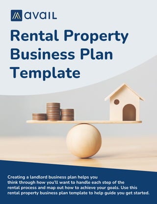 Rental Property
Business Plan
Template
Creating a landlord business plan helps you
think through how you’ll want to handle each step of the
rental process and map out how to achieve your goals. Use this
rental property business plan template to help guide you get started.
 