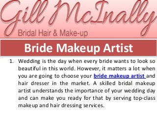 Bride Makeup Artist
1. Wedding is the day when every bride wants to look so
beautiful in this world. However, it matters a lot when
you are going to choose your bride makeup artist and
hair dresser in the market. A skilled bridal makeup
artist understands the importance of your wedding day
and can make you ready for that by serving top-class
makeup and hair dressing services.
 