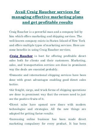 Avail Craig Raucher services for
managing effective marketing plans
and get profitable results
Craig Raucher is a powerful man and a company led by 
him which offers marketing and shipping services. The 
well­known company exists in Staten Island of New York 
and offers multiple types of marketing services. Here are 
some benefits in using Craig Raucher services.
•Craig   Raucher  is   best   for   offering   profitable   direct
sales both for clients and their customers. Marketing,
sales, and transportation services are done in prominent
way the deals are executed probably.
•Domestic and international shipping services have been
done with great advantages enabling good direct sales
tactics.
•Air freight, cargo, and truck forms of shipping operations
are done in prominent way that the owners need to just
see the positive fruits of it.
•Direct   sales   have   opened   new   doors   with   modern
technologies   and   strategies.   All   the   new   things   are
adapted for getting faster results.
•Increasing   online   business   has   been   made   direct
marketing   compulsory   for   every   product.   It   has   been
 