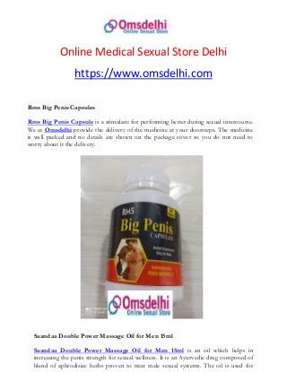 Online Medical Sexual Store Delhi
https://www.omsdelhi.com
Rms Big Penis Capsules
Rms Big Penis Capsule is a stimulant for performing better during sexual intercourse.
We at Omsdelhi provide the delivery of the medicine at your doorsteps. The medicine
is well packed and no details are shown on the package cover so you do not need to
worry about it the delivery.
Saandaa Double Power Massage Oil for Men 15ml
Saandaa Double Power Massage Oil for Men 15ml is an oil which helps in
increasing the penis strength for sexual wellness. It is an Ayurvedic drug composed of
blend of aphrodisiac herbs proven to treat male sexual systems. The oil is used for
 
