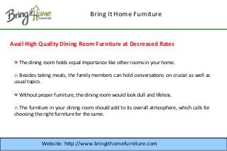 Bring It Home Furniture

Avail High Quality Dining Room Furniture at Decreased Rates
The dining room holds equal importance like other rooms in your home.
Besides taking meals, the family members can hold conversatons on crucial as well as
usual topics.
Without proper furniture, the dining room would look dull and lifeless.
The furniture in your dining room should add to its overall atmosphere, which calls for
choosing the right furniture for the same.

Website: http://www.bringithomefurniture.com

 
