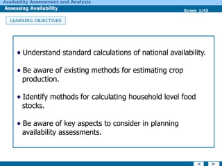 Screen 1/43
Availability Assessment and Analysis
LEARNING OBJECTIVES
Understand standard calculations of national availability.
Be aware of existing methods for estimating crop
production.
Identify methods for calculating household level food
stocks.
Be aware of key aspects to consider in planning
availability assessments.
Assessing Availability
 