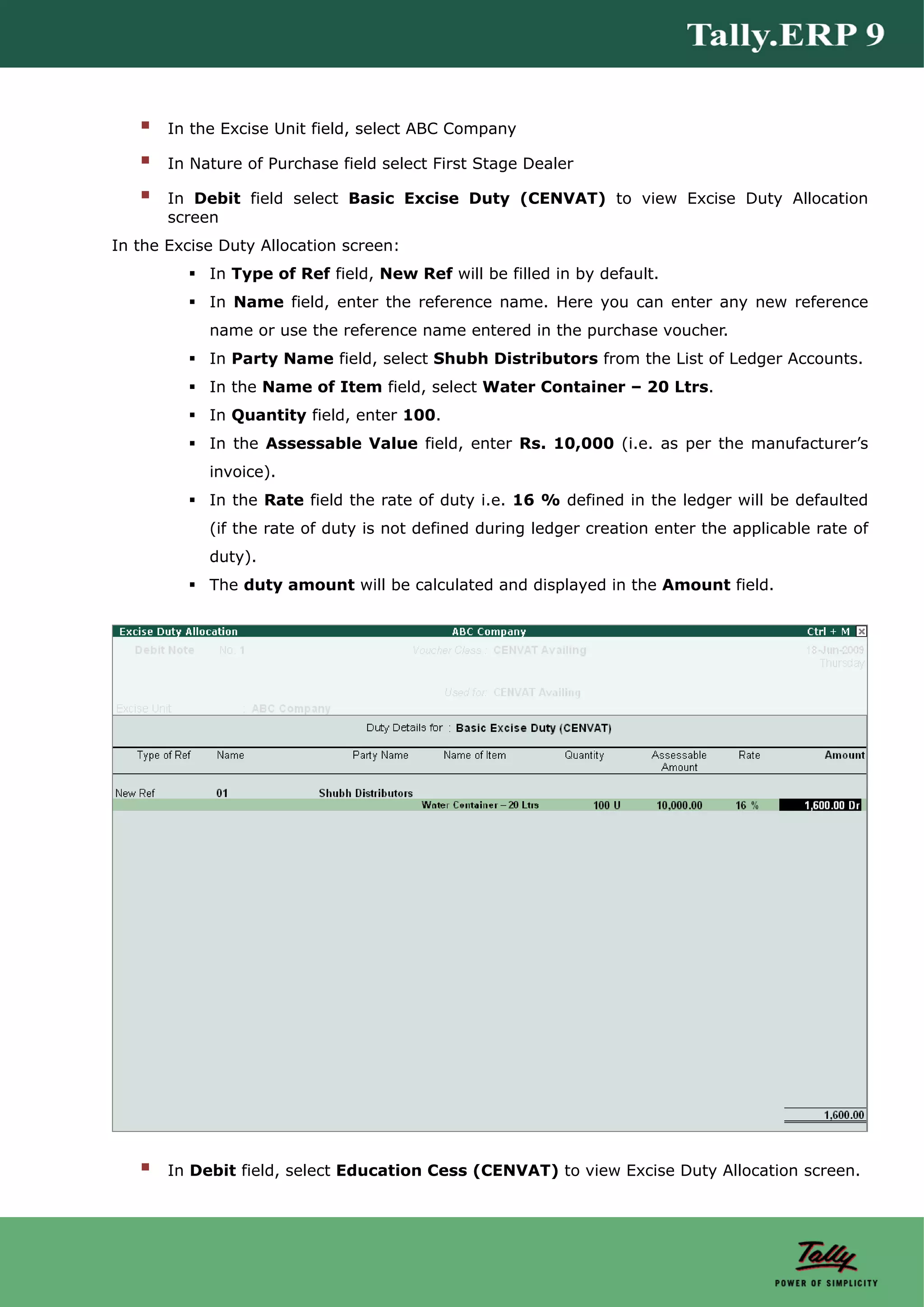 In the Excise Unit field, select ABC Company

       In Nature of Purchase field select First Stage Dealer

       In Debit field select Basic Excise Duty (CENVAT) to view Excise Duty Allocation
       screen
In the Excise Duty Allocation screen:
            In Type of Ref field, New Ref will be filled in by default.
            In Name field, enter the reference name. Here you can enter any new reference
            name or use the reference name entered in the purchase voucher.
            In Party Name field, select Shubh Distributors from the List of Ledger Accounts.
            In the Name of Item field, select Water Container – 20 Ltrs.
            In Quantity field, enter 100.
            In the Assessable Value field, enter Rs. 10,000 (i.e. as per the manufacturer’s
            invoice).
            In the Rate field the rate of duty i.e. 16 % defined in the ledger will be defaulted
            (if the rate of duty is not defined during ledger creation enter the applicable rate of
            duty).
            The duty amount will be calculated and displayed in the Amount field.




       In Debit field, select Education Cess (CENVAT) to view Excise Duty Allocation screen.
 