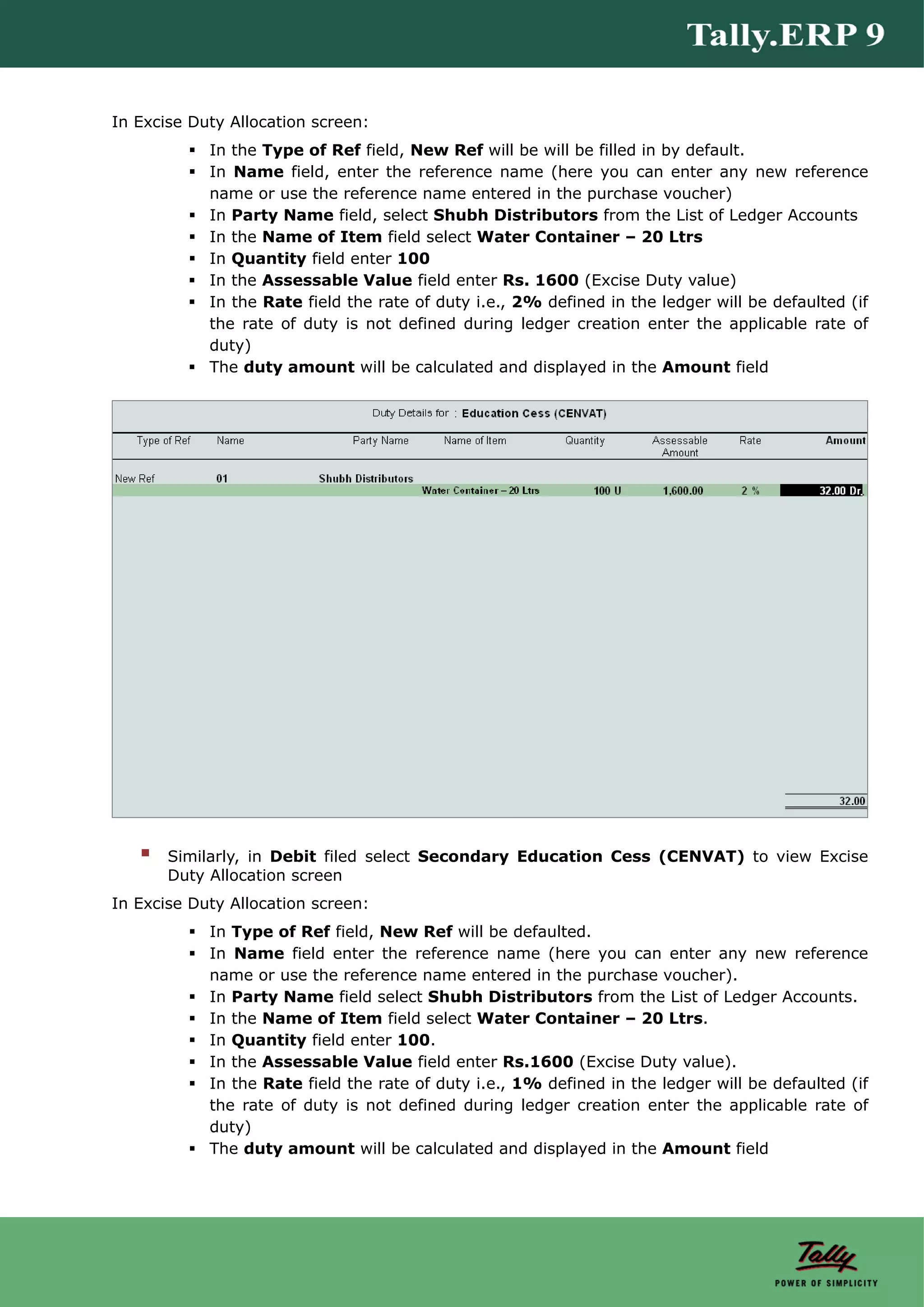 In Excise Duty Allocation screen:
            In the Type of Ref field, New Ref will be will be filled in by default.
            In Name field, enter the reference name (here you can enter any new reference
            name or use the reference name entered in the purchase voucher)
            In Party Name field, select Shubh Distributors from the List of Ledger Accounts
            In the Name of Item field select Water Container – 20 Ltrs
            In Quantity field enter 100
            In the Assessable Value field enter Rs. 1600 (Excise Duty value)
            In the Rate field the rate of duty i.e., 2% defined in the ledger will be defaulted (if
            the rate of duty is not defined during ledger creation enter the applicable rate of
            duty)
            The duty amount will be calculated and displayed in the Amount field




       Similarly, in Debit filed select Secondary Education Cess (CENVAT) to view Excise
       Duty Allocation screen
In Excise Duty Allocation screen:
            In Type of Ref field, New Ref will be defaulted.
            In Name field enter the reference name (here you can enter any new reference
            name or use the reference name entered in the purchase voucher).
            In Party Name field select Shubh Distributors from the List of Ledger Accounts.
            In the Name of Item field select Water Container – 20 Ltrs.
            In Quantity field enter 100.
            In the Assessable Value field enter Rs.1600 (Excise Duty value).
            In the Rate field the rate of duty i.e., 1% defined in the ledger will be defaulted (if
            the rate of duty is not defined during ledger creation enter the applicable rate of
            duty)
            The duty amount will be calculated and displayed in the Amount field
 