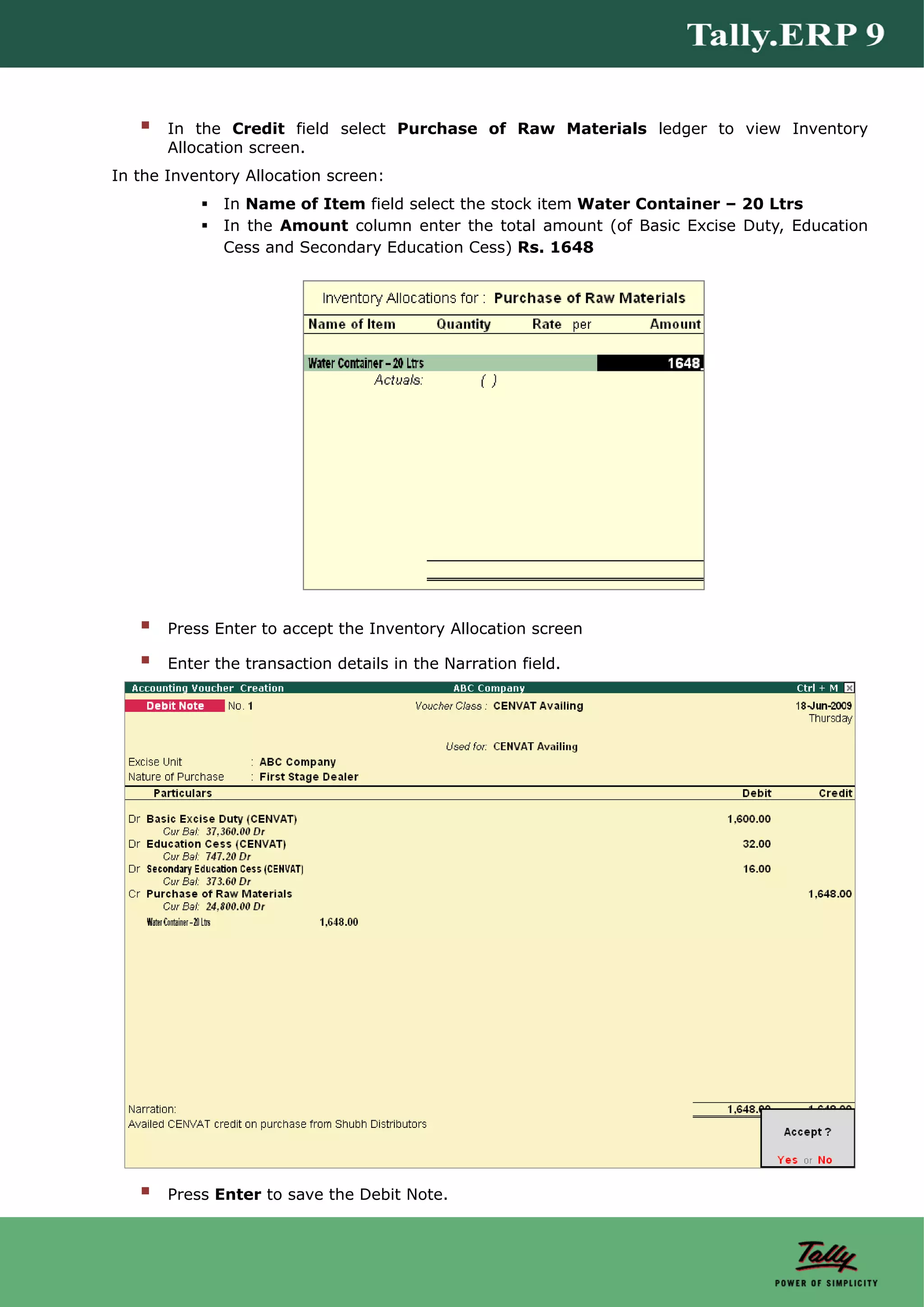 In the Credit field select Purchase of Raw Materials ledger to view Inventory
       Allocation screen.
In the Inventory Allocation screen:
              In Name of Item field select the stock item Water Container – 20 Ltrs
              In the Amount column enter the total amount (of Basic Excise Duty, Education
              Cess and Secondary Education Cess) Rs. 1648




       Press Enter to accept the Inventory Allocation screen

       Enter the transaction details in the Narration field.




       Press Enter to save the Debit Note.
 