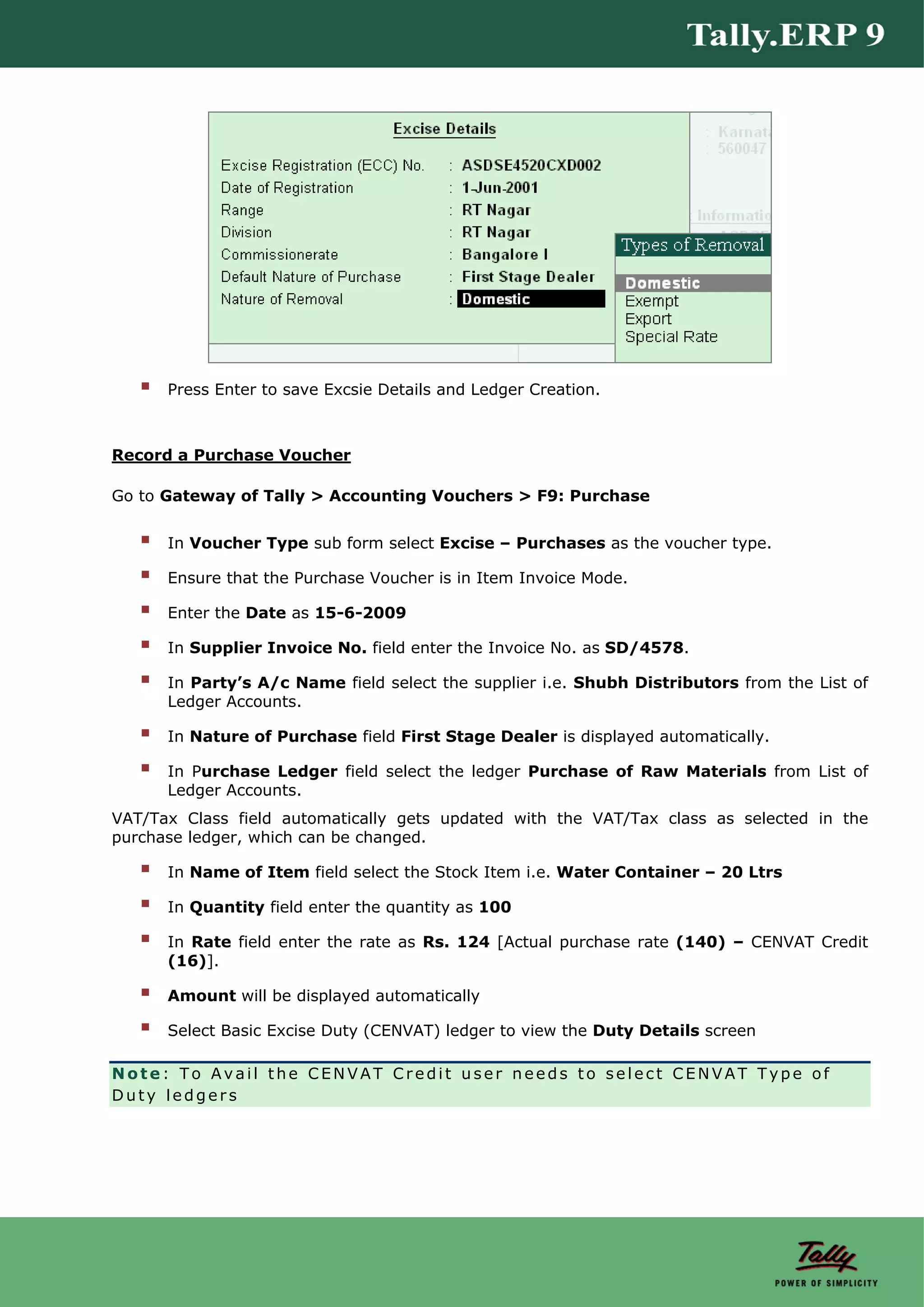 Press Enter to save Excsie Details and Ledger Creation.



Record a Purchase Voucher

Go to Gateway of Tally > Accounting Vouchers > F9: Purchase


      In Voucher Type sub form select Excise – Purchases as the voucher type.

      Ensure that the Purchase Voucher is in Item Invoice Mode.

      Enter the Date as 15-6-2009

      In Supplier Invoice No. field enter the Invoice No. as SD/4578.

      In Party’s A/c Name field select the supplier i.e. Shubh Distributors from the List of
      Ledger Accounts.

      In Nature of Purchase field First Stage Dealer is displayed automatically.

      In Purchase Ledger field select the ledger Purchase of Raw Materials from List of
      Ledger Accounts.
VAT/Tax Class field automatically gets updated with the VAT/Tax class as selected in the
purchase ledger, which can be changed.

      In Name of Item field select the Stock Item i.e. Water Container – 20 Ltrs

      In Quantity field enter the quantity as 100

      In Rate field enter the rate as Rs. 124 [Actual purchase rate (140) – CENVAT Credit
      (16)].

      Amount will be displayed automatically

      Select Basic Excise Duty (CENVAT) ledger to view the Duty Details screen

Note: To Avail the CENVAT Credit user needs to select CENVAT Type of
Duty ledgers
 