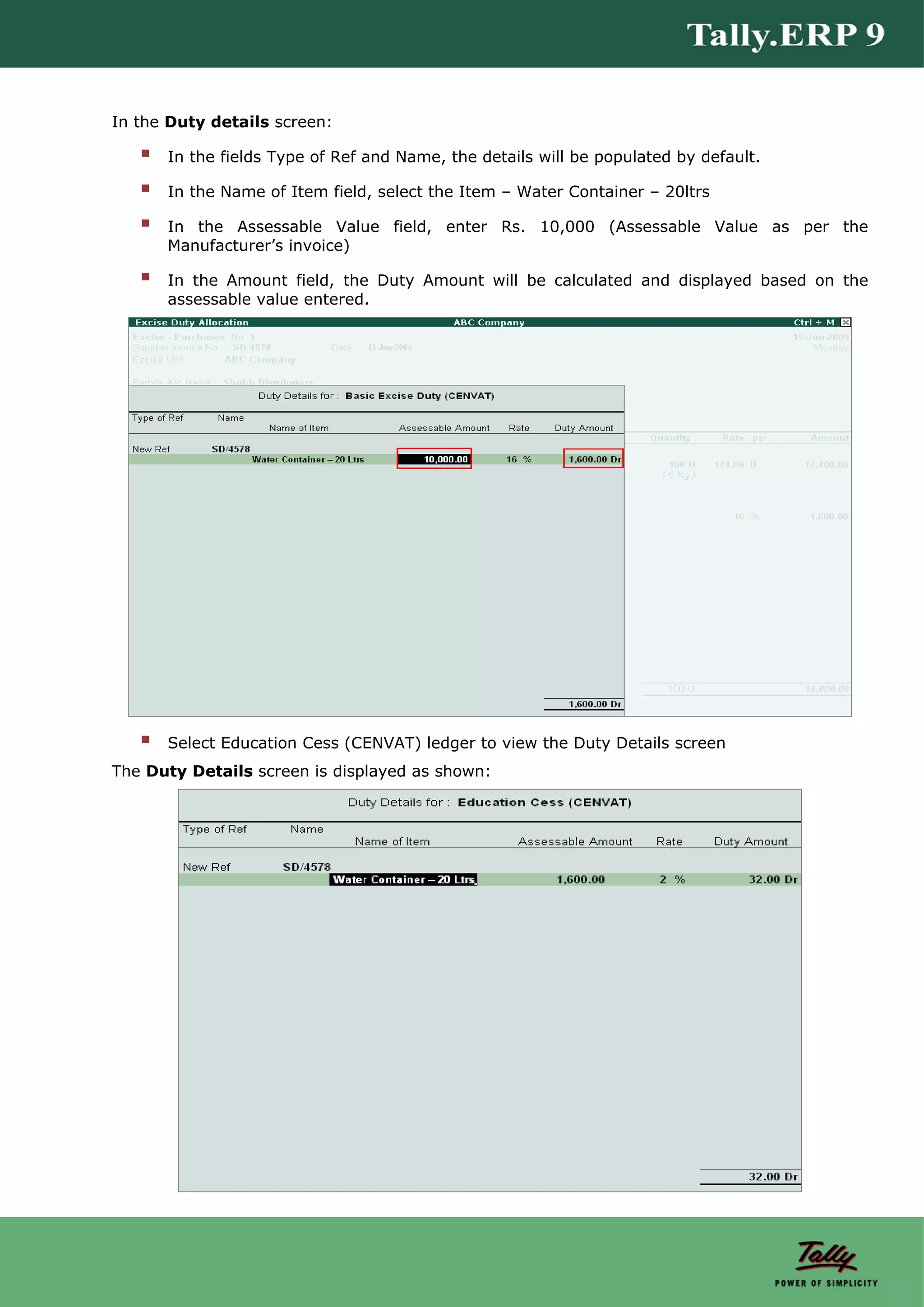 In the Duty details screen:

      In the fields Type of Ref and Name, the details will be populated by default.

      In the Name of Item field, select the Item – Water Container – 20ltrs

      In the Assessable Value field, enter Rs. 10,000 (Assessable Value as per the
      Manufacturer’s invoice)

      In the Amount field, the Duty Amount will be calculated and displayed based on the
      assessable value entered.




      Select Education Cess (CENVAT) ledger to view the Duty Details screen
The Duty Details screen is displayed as shown:
 