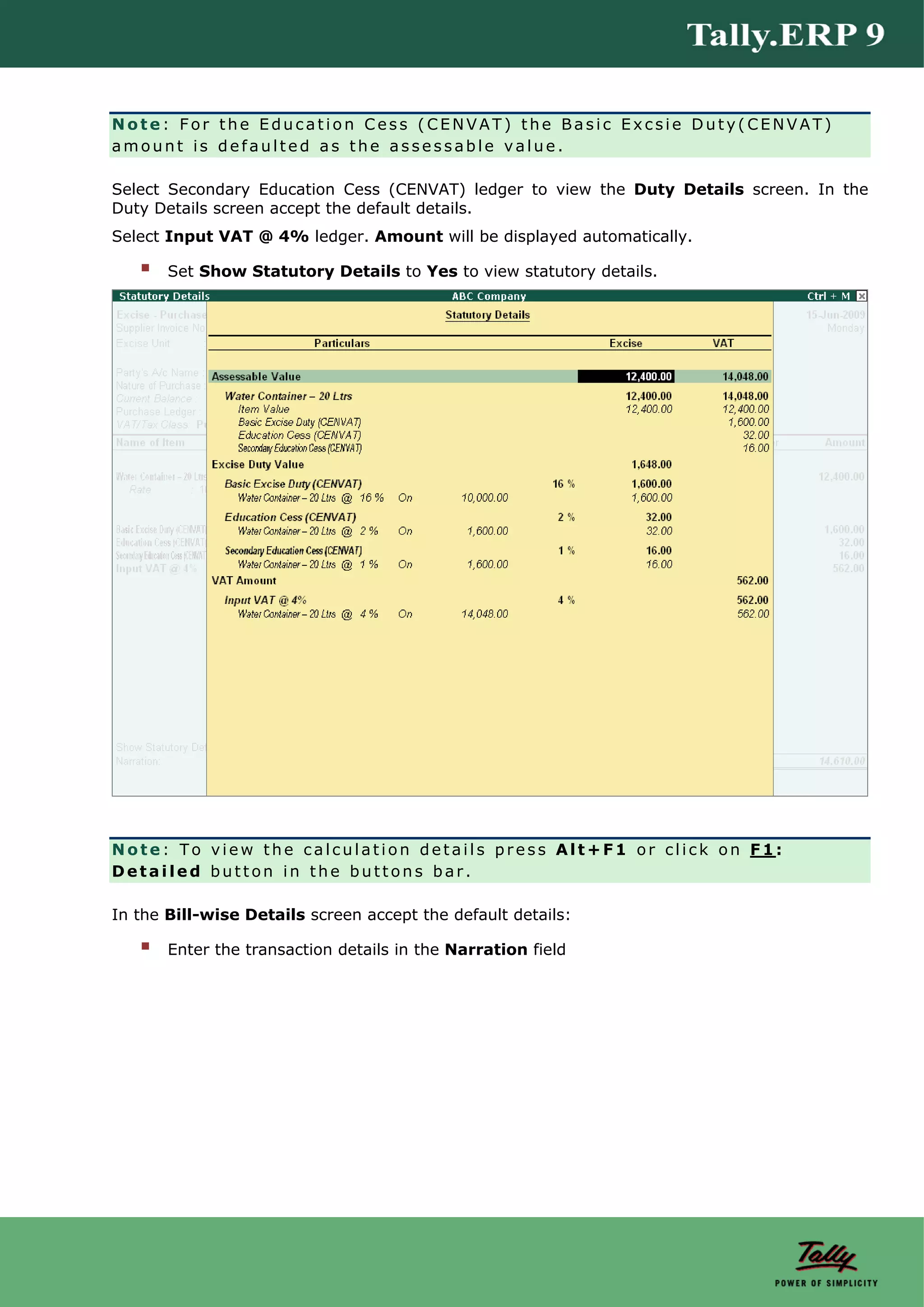 Note: For the Education Cess (CENVAT) the Basic Excsie Duty(CENVAT)
amount is defaulted as the assessable value.

Select Secondary Education Cess (CENVAT) ledger to view the Duty Details screen. In the
Duty Details screen accept the default details.
Select Input VAT @ 4% ledger. Amount will be displayed automatically.

       Set Show Statutory Details to Yes to view statutory details.




Note: To view the calculation details press Alt+F1 or click on F1:
Detailed button in the buttons bar.

In the Bill-wise Details screen accept the default details:

       Enter the transaction details in the Narration field
 