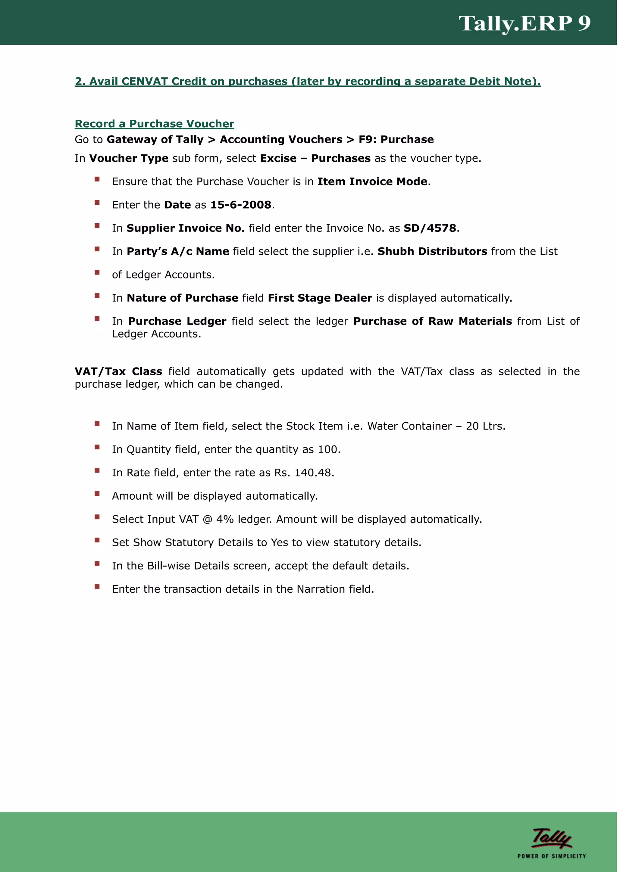 2. Avail CENVAT Credit on purchases (later by recording a separate Debit Note).



Record a Purchase Voucher
Go to Gateway of Tally > Accounting Vouchers > F9: Purchase
In Voucher Type sub form, select Excise – Purchases as the voucher type.

      Ensure that the Purchase Voucher is in Item Invoice Mode.

      Enter the Date as 15-6-2008.

      In Supplier Invoice No. field enter the Invoice No. as SD/4578.

      In Party’s A/c Name field select the supplier i.e. Shubh Distributors from the List

      of Ledger Accounts.

      In Nature of Purchase field First Stage Dealer is displayed automatically.

      In Purchase Ledger field select the ledger Purchase of Raw Materials from List of
      Ledger Accounts.


VAT/Tax Class field automatically gets updated with the VAT/Tax class as selected in the
purchase ledger, which can be changed.



      In Name of Item field, select the Stock Item i.e. Water Container – 20 Ltrs.

      In Quantity field, enter the quantity as 100.

      In Rate field, enter the rate as Rs. 140.48.

      Amount will be displayed automatically.

      Select Input VAT @ 4% ledger. Amount will be displayed automatically.

      Set Show Statutory Details to Yes to view statutory details.

      In the Bill-wise Details screen, accept the default details.

      Enter the transaction details in the Narration field.
 