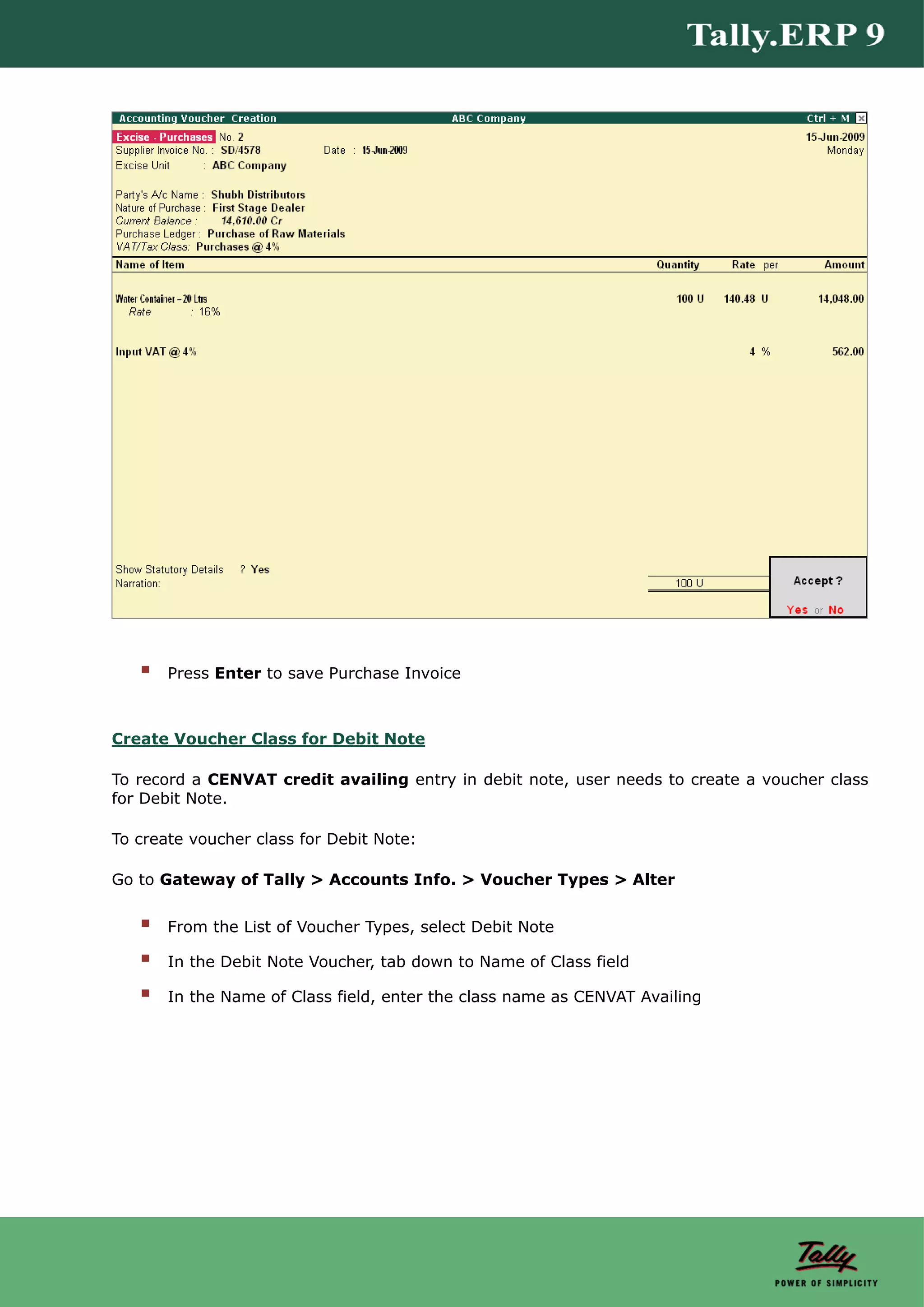 Press Enter to save Purchase Invoice



Create Voucher Class for Debit Note

To record a CENVAT credit availing entry in debit note, user needs to create a voucher class
for Debit Note.

To create voucher class for Debit Note:

Go to Gateway of Tally > Accounts Info. > Voucher Types > Alter


       From the List of Voucher Types, select Debit Note

       In the Debit Note Voucher, tab down to Name of Class field

       In the Name of Class field, enter the class name as CENVAT Availing
 