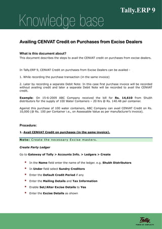 Availing CENVAT Credit on Purchases from Excise Dealers

What is this document about?
This document describes the steps to avail the CENVAT credit on purchases from excise dealers.



In Tally.ERP 9, CENVAT Credit on purchases from Excise Dealers can be availed -

1. While recording the purchase transaction (in the same invoice)

2. Later by recording a separate Debit Note: In this case first purchase invoice will be recorded
without availing credit and later a separate Debit Note will be recorded to avail the CENVAT
credit.

Example: On 15-6-2009 ABC Company received the bill for Rs. 14,610 from Shubh
distributors for the supply of 100 Water Containers – 20 ltrs @ Rs. 140.48 per container.

Against this purchase of 100 water containers, ABC Company can avail CENVAT Credit on Rs.
10,000 (@ Rs. 100 per Container i.e., on Assessable Value as per manufacturer’s invoice).




Procedure:

1. Avail CENVAT Credit on purchases (in the same invoice).

Note: Create the necessary Excise masters.

Create Party Ledger

Go to Gateway of Tally > Accounts Info. > Ledgers > Create


       In the Name field enter the name of the ledger. e.g. Shubh Distributors

       In Under field select Sundry Creditors

       Enter the Default Credit Period if any

       Enter the Mailing Details and Tax Information

       Enable Set/Alter Excise Details to Yes

       Enter the Excise Details as shown
 